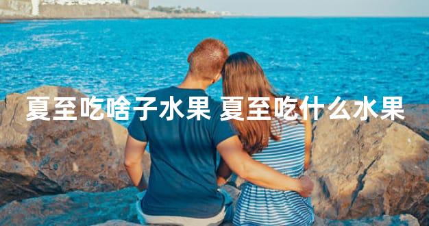 夏至吃啥子水果 夏至吃什么水果